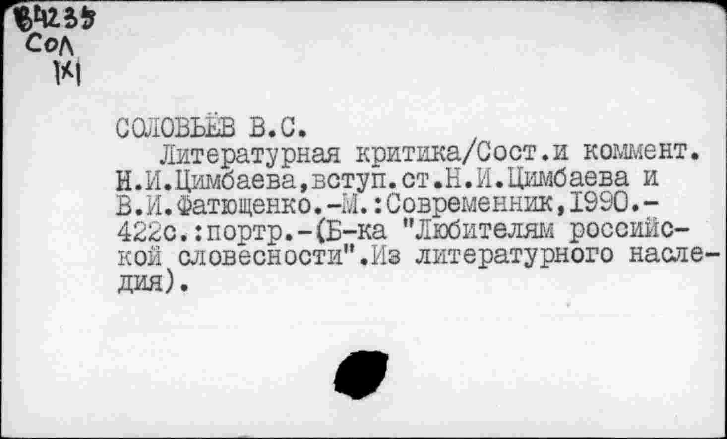 ﻿СОЛОВЬЁВ в.с.
Литературная критика/Сост.и коммент. И.И.Цимбаева,всту п.ст.Н.И.Цимбаева и Б.И.Фатющенко. -Ы.:Современник,1990.-422с.:портр.-(Б-ка "Любителям российской словесности".Из литературного насле дая).